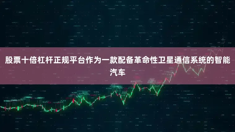 股票十倍杠杆正规平台作为一款配备革命性卫星通信系统的智能汽车