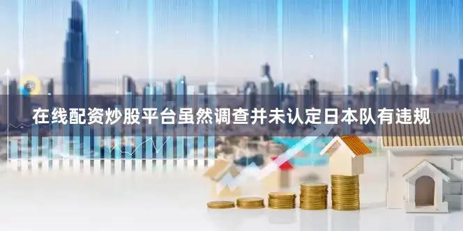 在线配资炒股平台虽然调查并未认定日本队有违规